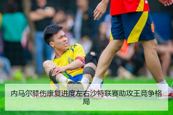内马尔膝伤康复进度左右沙特联赛助攻王竞争格局